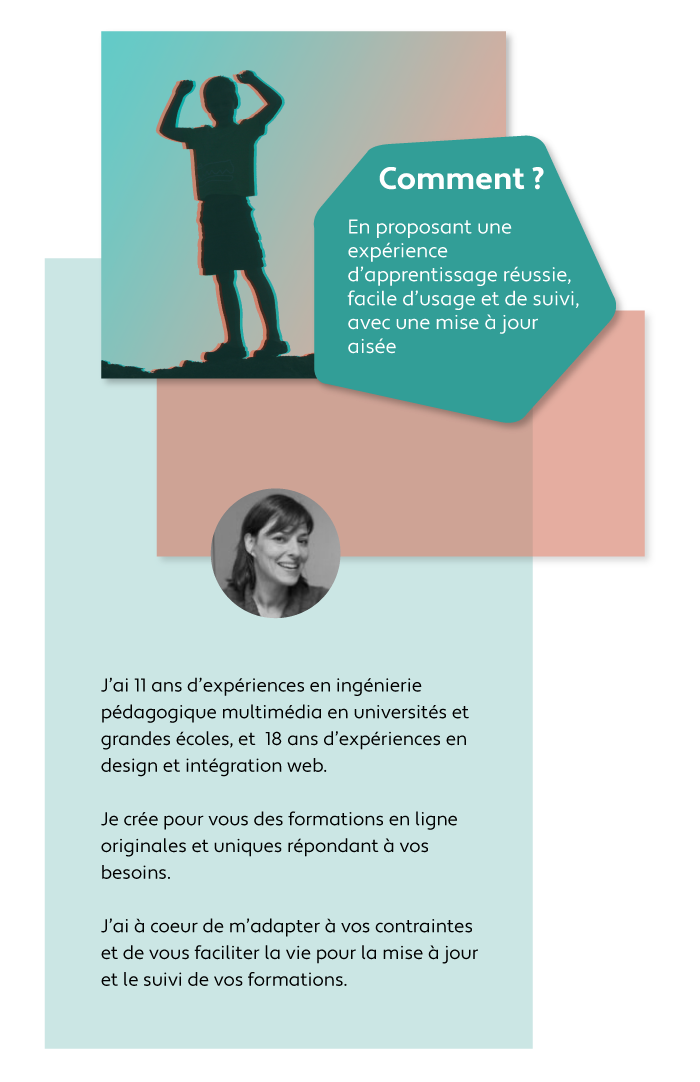 Comment ? En proposant une expérience d'apprentissage réussie, facile d'usage et de suivi, avec une mise à jour aisée. Avec mes 11 ans d’expériences en ingénierie pédagogique multimédia en universités et grandes écoles, je vous accompagne dans la co-conception de vos formations. Je crée pour vous des formations en ligne originales répondant aux besoins de vos apprenants et de votre équipe pédagogique.J’ai à coeur de m’adapter à vos contraintes et de vous faciliter la vie pour la mise à jour et le suivi de vos formations.